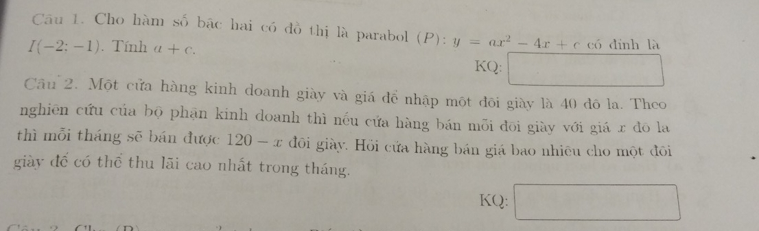 Cho hàm số bậc hai có đồ thị là parabol (P):y=ax^2-4x+c có đinh là
I(-2;-1). Tính a+c. KQ: □  □  
Câu 2. Một cửa hàng kinh doanh giày và giá để nhập một đôi giày là 40 đô la. Theo 
nghiên cứu của bộ phạn kinh doanh thì nếu cứa hàng bán mỗi đōi giày với giá r đō la 
thì mỗi tháng sẽ bán được 120-x đôi giày. Hồi cứa hàng bán giá bao nhiêu cho một đôi 
giày đế có thể thu lãi cao nhất trong tháng. 
KQ: □