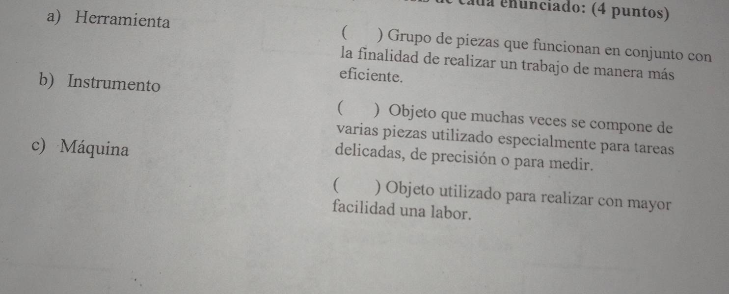 cáda cnunciado: (4 puntos)
a) Herramienta ( ) Grupo de piezas que funcionan en conjunto con
la finalidad de realizar un trabajo de manera más
eficiente.
b) Instrumento
( ) Objeto que muchas veces se compone de
varias piezas utilizado especialmente para tareas
c) Máquina
delicadas, de precisión o para medir.
( ) Objeto utilizado para realizar con mayor
facilidad una labor.