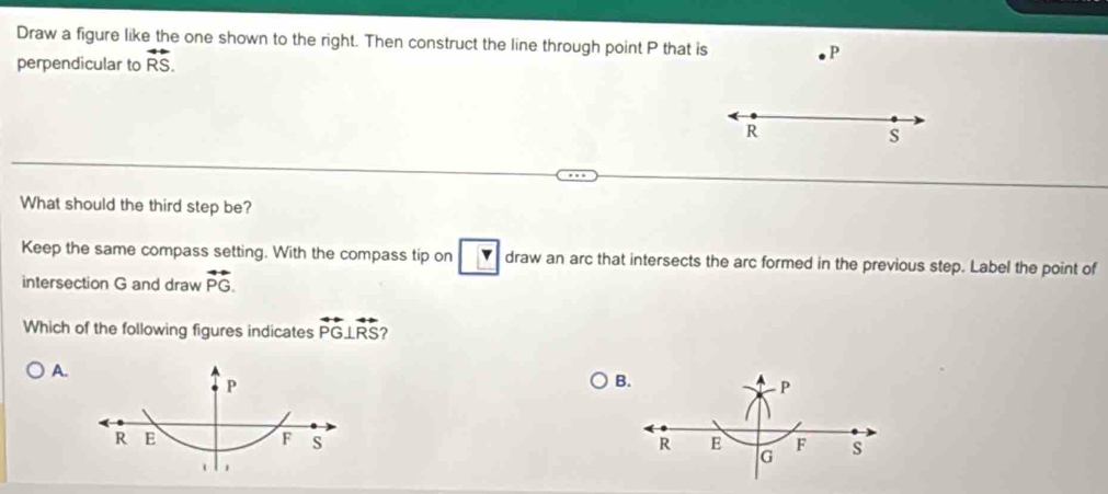 Draw a figure like the one shown to the right. Then construct the line through point P that is P
perpendicular to overleftrightarrow RS.
R
s
What should the third step be? 
Keep the same compass setting. With the compass tip on Y draw an arc that intersects the arc formed in the previous step. Label the point of 
intersection G and draw vector PG. 
Which of the following figures indicates overleftrightarrow PG⊥ overleftrightarrow RS
A.
P
B
R E
F s