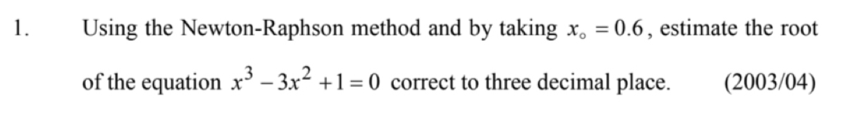 Using the Newton-Raphson method and by taking x_o=0.6 , estimate the root 
of the equation x^3-3x^2+1=0 correct to three decimal place. (2003/04)