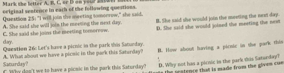 Mark the letter A, B, C, or D on your answer si
original sentence in each of the following questions.
Question 25: "I will join the meeting tomorrow," she said.
A. She said she will join the meeting the next day. B. She said she would join the meeting the next day.
C. She said she joins the meeting tomorrow. D. She said she would joined the meeting the next
day.
Question 26: Let's have a picnic in the park this Saturday.
A. What about we have a picnic in the park this Saturday? B. How about having a picnic in the park this
Saturday?
C. Why don't we to have a picnic in the park this Saturday? D. Why not has a picnic in the park this Saturday?
to the sentence that is made from the given cue