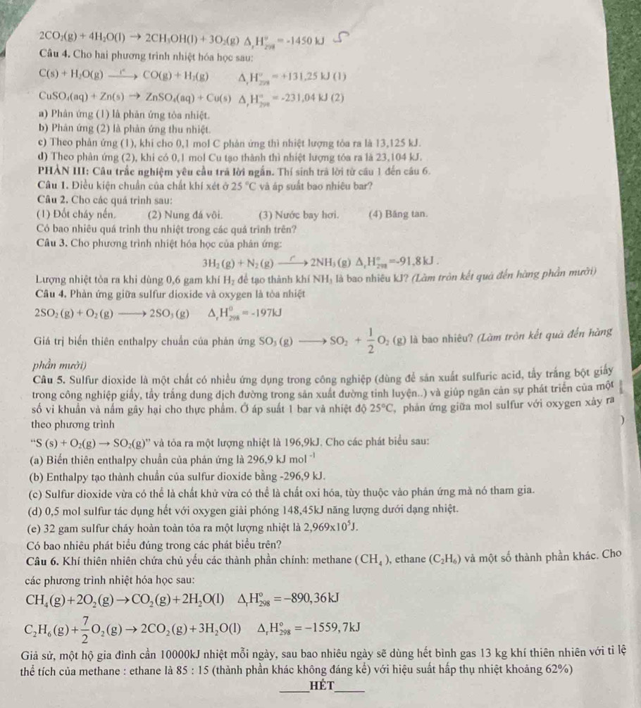 2CO_2(g)+4H_2O(l)to 2CH_3OH(l)+3O_2(g)△ ,H_(298)°=-1450kJ
Câu 4. Cho hai phương trình nhiệt hóa học sau:
C(s)+H_2O(g)xrightarrow rCO(g)+H_2(g) △ ,H_(278)°=+131.25kJ(l)
CuSO_4(aq)+Zn(s)to ZnSO_4(aq)+Cu(s)△ ,H_(298)°=-231,04KJ(2)
a) Phân ứng (1) là phân ứng tỏa nhiệt.
b) Phân ứng (2) là phản ứng thu nhiệt.
c) Theo phản ứng (1), khi cho 0,1 mol C phản ứng thì nhiệt lượng tỏa ra là 13,125 kJ.
d) Theo phân ứng (2), khi có 0,1 mol Cu tạo thành thì nhiệt lượng tóa ra là 23,104 kJ.
PHÀN III: Câu trắc nghiệm yêu cầu trả lời ngắn. Thí sinh trà lời từ cầu 1 đến câu 6.
Câu 1. Điều kiện chuẩn của chất khí xét ở 25°C và áp suất bao nhiêu bar?
Câu 2. Cho các quá trình sau:
(1) Đốt cháy nến (2) Nung đá vôi. (3) Nước bay hơi. (4) Băng tan.
Có bao nhiêu quá trình thu nhiệt trong các quá trình trên?
Câu 3. Cho phương trình nhiệt hóa học của phân ứng:
3H_2(g)+N_2(g)to 2NH_3(g)△ _tH_(2m)°=-91.8kJ.
Lượng nhiệt tỏa ra khi dùng 0,6 gam khí H_2 để tạo thành khí NH₃ là bao nhiêu kJ? (Làm tròn kết quả đến hùng phần mưới)
Câu 4. Phàn ứng giữa sulfur dioxide và oxygen là tỏa nhiệt
2SO_2(g)+O_2(g)to 2SO_3(g) △ _rH_(298)^0=-197kJ
Giá trị biến thiên enthalpy chuẩn của phản ứng SO_3(g)to SO_2+ 1/2 O_2(g) là bao nhiêu? (Làm tròn kết quả đến hàng
phần mười)
Câu 5. Sulfur dioxide là một chất có nhiều ứng dụng trong công nghiệp (dùng để sản xuất sulfuric acid, tấy trắng bột giảy
trong công nghiệp giấy, tầy trắng dung dịch đường trong sản xuất đường tỉnh luyện..) và giúp ngăn cản sự phát triển của một
số vi khuẩn và nấm gây hại cho thực phẩm. Ở áp suất 1 bar và nhiệt độ 25°C , phản ứng giữa mol sulfur với oxygen xảy ra
theo phương trình
)
''S(s)+O_2(g)to SO_2(g) '' và ỏa ra một lượng nhiệt là 196,9kJ. Cho các phát biểu sau:
(a) Biến thiên enthalpy chuẩn của phản ứng là 296,9 kJ mol '
(b) Enthalpy tạo thành chuần của sulfur dioxide bằng -296,9 kJ.
(c) Sulfur dioxide vừa có thể là chất khử vừa có thể là chất oxi hóa, tùy thuộc vào phản ứng mả nó tham gia.
(d) 0,5 mol sulfur tác dụng hết với oxygen giải phóng 148,45kJ năng lượng dưới dạng nhiệt.
(e) 32 gam sulfur cháy hoàn toàn tỏa ra một lượng nhiệt là 2,969* 10^5J.
Có bao nhiêu phát biểu đúng trong các phát biểu trên?
Câu 6. Khí thiên nhiên chứa chủ yếu các thành phần chính: methane (CH_4) , ethane (C_2H_6) và một số thành phần khác. Cho
các phương trình nhiệt hóa học sau:
CH_4(g)+2O_2(g)to CO_2(g)+2H_2O(l)△ _rH_(298)°=-890,36kJ
C_2H_6(g)+ 7/2 O_2(g)to 2CO_2(g)+3H_2O(l)△ _rH_(298)°=-1559,7kJ
Giả sử, một hộ gia đình cần 10000kJ nhiệt mỗi ngày, sau bao nhiêu ngày sẽ dùng hết bình gas 13 kg khí thiên nhiên với tỉ lệ
thể tích của methane : ethane là 85:15 (thành phần khác không đáng kể) với hiệu suất hấp thụ nhiệt khoảng 62%)
_
Hét_
