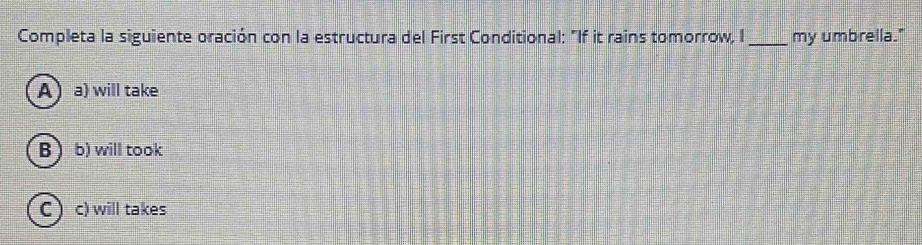 Completa la siguiente oración con la estructura del First Conditional: "If it rains tomorrow, I_ my umbrella."
Aa) will take
B  b) will took
Cc) will takes