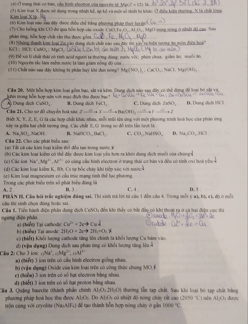 (4) Ở trạng thái cơ bản, cầu hình electron của nguyên tử _ Mg(Z=12) là
(5) Kim loại X được sử dụng trong nhiệt kế, áp kể và một số thiết bị khác. Ở điều kiện thường, X là chất lóng.
Kim loại X
(6) Kim loại nào sau đây được điều chế bằng phương pháp thuỷ luyện'
(7) Cho luồng khí CO dư qua hỗn hợp các oxide Cư O,Fe,O_1,Al_2O_1 ậ, MgO nung nóng ở nhiệt độ cao. Sau
phản ứng, hỗn hợp chất rắn thu được gồm
(8) Nhúng thanh kim loại Zn yào dung dịch chất nào sau đây thì xảy ra hiện tượng ăn mòn điên hoá?
KCl ; HCl; C CuSO_4;MgCl_2
(9) Để xử lí chất thải có tính acid người ta thường dùng: nước vôi; phên chua; giầm ăn; muối ăn.
(10) Nguyên tắc làm mềm nước là làm giảm nồng độ của.
(11) Chất nào sau đây không bị phân huỷ khi đun nóng? Mg(NO_3)_2;CaCO_3; NaCl; Mg(OH)_2.
_
Câu 20. Một hỗn hợp kim loại gồm bạc, sắt và kẽm. Dung dịch nào sau đây có thể dừng để loại bỏ sắt và
kẽm trong hỗn hợp nên với mục đích thu được bạc?
A) Dung dịch CuSO_4. B. Dung dịch FeCl_2. C. Dung dịch ZnSO_4. D. Dung dịch HCl .
Câu 21. Cho sơ đồ chuyển hoá sau: Zxrightarrow +6Xto EOH)_2to Yto Z
Biết X, Y, Z, E, G là các hợp chất khác nhau, mỗi mũi tên ứng với một phương trình hoá học của phản ứng
xảy ra giữa hai chất tương ứng. Các chất E,G trong so đồ trên lần lượt là
A. Na_2SO_4 , NaOH . B. NaHCO_3,BaCl_2. C. CO_2 , N aHSO_4. D. Na_2CO_3,HCl.
Câu 22. Cho các phát biểu sau:
(a) Tất cả các kim loại kiểm thổ đều tan trong nước.X
(b) Các kim loại kiểm có thể đầy được kim loại yếu hơn ra khỏi dung dịch muồi của chúng
(c) Các ion Na Mg^(2+),Al^(13+) có cùng cầu hình electron ở trạng thái cơ bản và đều có tính oxi hoá yếu 
(d) Các kim loại kiểm K, Rb, Cs tự bốc cháy khi tiếp xúc với nước:
(e) Kim loại magnesium có cầu trúc mạng tinh thể lục phương.
Trong các phát biểu trên số phát biểu đúng là
A. 2 . B. 3 . C. 4 . D. 5 .
PHÀN II. Câu hỏi trắc nghiệm đúng sai. Thí sinh trả lời từ câu 1 đến câu 4. Trong mỗi ý a), b), c), d) ở mỗi
câu thí sinh chọn đúng hoặc sai.
Câu 1. Tiến hành điện phân dung dịch CuSO_4 đến khi thấy có bắt đầu có khí thoát ra ở cả hai điện cực thì
ngừng điện phân.
a) (biết) Tại cathode: Cu^(2+)+2eto
b) (hiểu) Tại anode: 2H_2O+2eto 2H_2+O_2.y
c) (biết) Khối lượng cathode tăng lên chính là khổi lượng Cu bám vào.
d) (vận dụng) Dung dịch sau phản ứng có khối lượng tăng lên
Câu 2: Cho 3 ion: 1Na*, _12Mg^(2+),_13Al^(3+)
a) (biết) 3 ion trên có cầu hình electron giống nhau.
b) (vận dụng) Oxide của kim loại trên có công thức chung MO.
c) (hiểu) 3 ion trên có số hạt electron bằng nhau.
d) (biết) 3 ion trên có số hạt proton bằng nhau.
Câu 3. Quặng bauxite (thành phần chính Al_2O_3.2H_2O) thường lẫn tạp chất. Sau khi loại bỏ tạp chất bằng
phương pháp hoá học thu được Al_2O_3. Do Al_2O_3 có nhiệt độ nóng cháy rất cao (2050°C) nên Al_2O 3 được
trộn cùng với cryolite (Na₃AlF₆) để tạo thành hỗn hợp nóng chảy ở gần 1000°C.