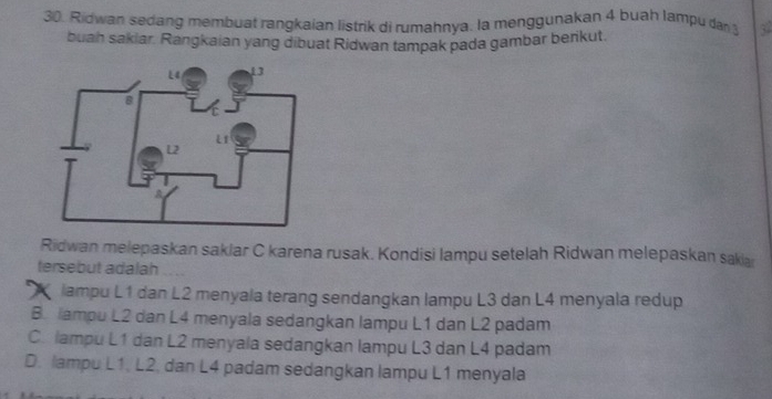 Ridwan sedang membuat rangkaian listrik di rumahnya. la menggunakan 4 buah lampu dar 
buah sakiar. Rangkaian yang dibuat Ridwan tampak pada gambar benkut.
Ridwan melepaskan saklar C karena rusak. Kondisi lampu setelah Ridwan melepaskan sakia
tersebut adalah ....
ampu L1 dan L2 menyala terang sendangkan lampu L3 dan L4 menyala redup
B. lampu L2 dan L4 menyala sedangkan lampu L1 dan L2 padam
C. lampu L1 dan L2 menyala sedangkan lampu L3 dan L4 padam
D. lampu L1, L2, dan L4 padam sedangkan lampu L1 menyala