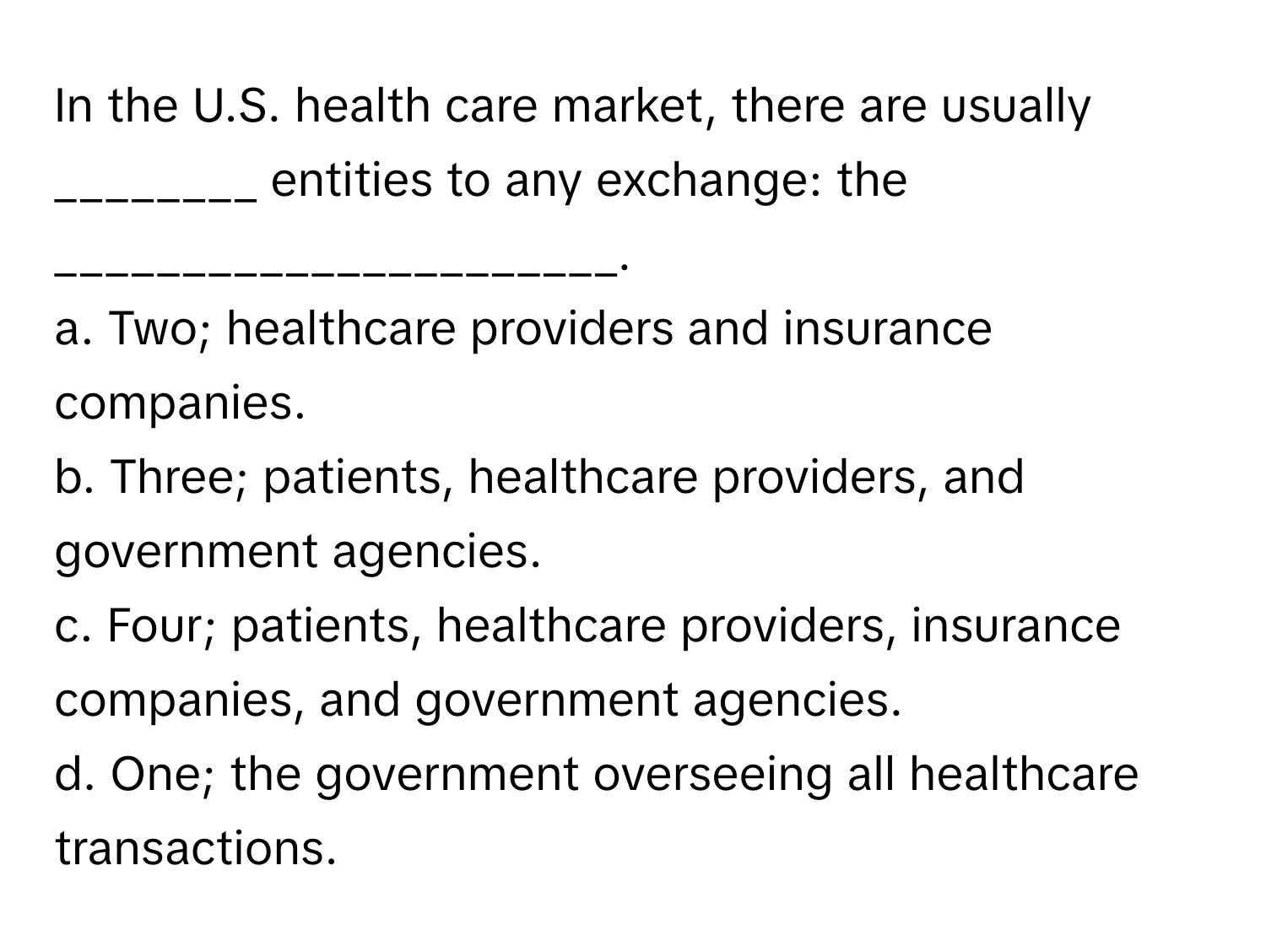 In the U.S. health care market, there are usually ________ entities to any exchange: the ______________________.

a. Two; healthcare providers and insurance companies.
b. Three; patients, healthcare providers, and government agencies.
c. Four; patients, healthcare providers, insurance companies, and government agencies.
d. One; the government overseeing all healthcare transactions.