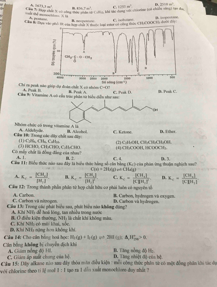 A. 1673,3m^3. 4 836.7m^3. C. 1255m^3. D. 2510m^3.
Tp Câu 7: Hợp chất X có công thức phân tử CsH12, khi tác dụng với chlorine (có chiếu sáng) tạo đưc
xuất thể monochloro. X là
A. pentane. B. neopentane.
C. isobutane. D. isopentane.
Cầu 8: Dựa vào phố IR củater có công thức CH3COOCH3 dưới đây:
Chỉ ra peak nào giúp dự đoán chất X có nhóm C=O ?
A. Peak B. B. Peak A. C. Peak D. D. Peak C.
Câu 9: Vitamine A có cấu trúc phân tử biểu diễn như sau:
Nhóm chức có trong vitamine A là
A. Aldehyde. B. Alcohol. C. Ketone. D. Ether.
Câu 10: Trong các dãy chất sau đây:
(1) C_2H_6,CH_4,C_4H_10. OH, CH₃CH₂CH₂OH,
(2) C_2H_5O
(3) HCHO,CH_3CHO. C_2H_5 CHO. (4) CH₃COOH, HCOOCH₃.
Có mấy chất là đồng đẳng của nhau?
A. 1. B. 2. C. 4. D. 3.
Câu 11: Biểu thức nào sau đây là biểu thức hằng số cân bằng (K_C) của phản ứng thuận nghịch sau?
C(s)+2H_2(g)leftharpoons CH_4(g)
A. K_c=frac [CH_4][H_2]. B. K_c=frac [CH_4][H_2]^2. C. K_c=frac [CH_4][C][H_2]^2. D. K_c=frac [CH_4][C][H_2].
Câu 12: Trong thành phần phân tử hợp chất hữu cơ phải luôn có nguyên tố
A. Carbon. B. Carbon, hydrogen vå oxygen.
C. Carbon và nitrogen. D. Carbon và hydrogen.
Câu 13: Trong các phát biểu sau, phát biểu nào không đúng?
A. Khí NH3 dễ hoá lỏng, tan nhiều trong nước
B. Ở điều kiện thường, NH_3 là chất khí không màu.
C. Khí NH3 có mùi khai, xốc.
D. Khí NH3 nặng hơn không khí.
Câu 14: Cho cân bằng hoá học: H_2(g)+I_2(g)leftharpoons 2HI (g); △ _rH_(298)^o>0.
Cân bằng không bị chuyền dịch khi
A. Giảm nồng độ HI. B. Tăng nồng độ 1 I_2
C. Giảm áp suất chung của hệ. D. Tăng nhiệt độ của hệ.
Câu 15: Dãy alkane nào sau đây thỏa mãn điều kiện : mỗi công thức phân tử có một đồng phân khi tác dự
với chlorine theo tỉ lệ mol 1:1 tạao ra 1 dẫn xuất monochloro duy nhất ?