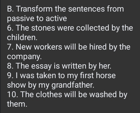 Transform the sentences from 
passive to active 
6. The stones were collected by the 
children. 
7. New workers will be hired by the 
company. 
8. The essay is written by her. 
9. I was taken to my first horse 
show by my grandfather. 
10. The clothes will be washed by 
them.