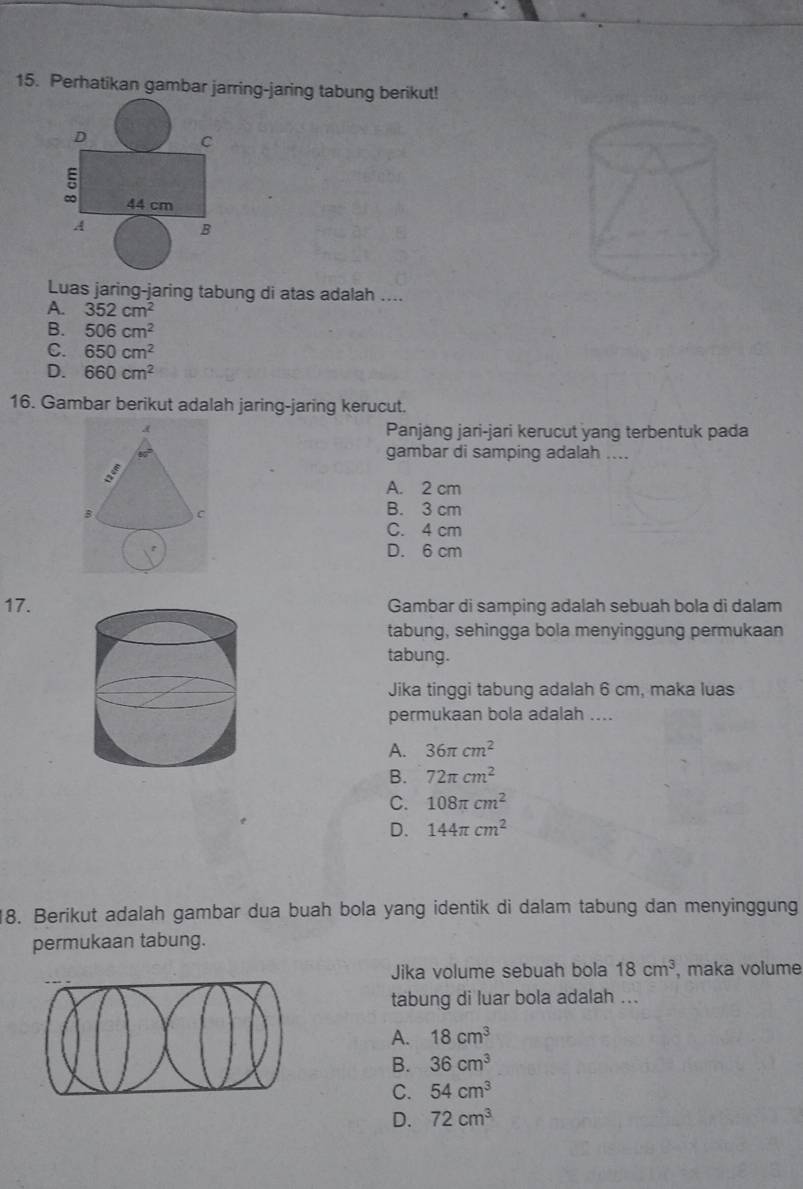 Perhatikan gambar jarring-jaring tabung berikut!
D
C
∞ 44 cm
B
Luas jaring-jaring tabung di atas adalah ....
A. 352cm^2
B. 506cm^2
C. 650cm^2
D. 660cm^2
16. Gambar berikut adalah jaring-jaring kerucut.
Panjang jari-jari kerucut yang terbentuk pada
gambar di samping adalah ....
A. 2 cm
B. 3 cm
C. 4 cm
D. 6 cm
17.Gambar di samping adalah sebuah bola di dalam
tabung, sehingga bola menyinggung permukaan
tabung.
Jika tinggi tabung adalah 6 cm, maka luas
permukaan bola adalah ....
A. 36π cm^2
B. 72π cm^2
C. 108π cm^2
D. 144π cm^2
8. Berikut adalah gambar dua buah bola yang identik di dalam tabung dan menyinggung
permukaan tabung.
Jika volume sebuah bola 18cm^3 , maka volume
tabung di luar bola adalah ...
A. 18cm^3
B. 36cm^3
C. 54cm^3
D. 72cm^3