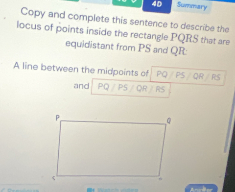 4D Summary 
Copy and complete this sentence to describe the 
locus of points inside the rectangle PQRS that are 
equidistant from PS and QR : 
A line between the midpoints of PQ PS QR RS
and PQ /PS / QR / RS
■4 Watch vden Ancder