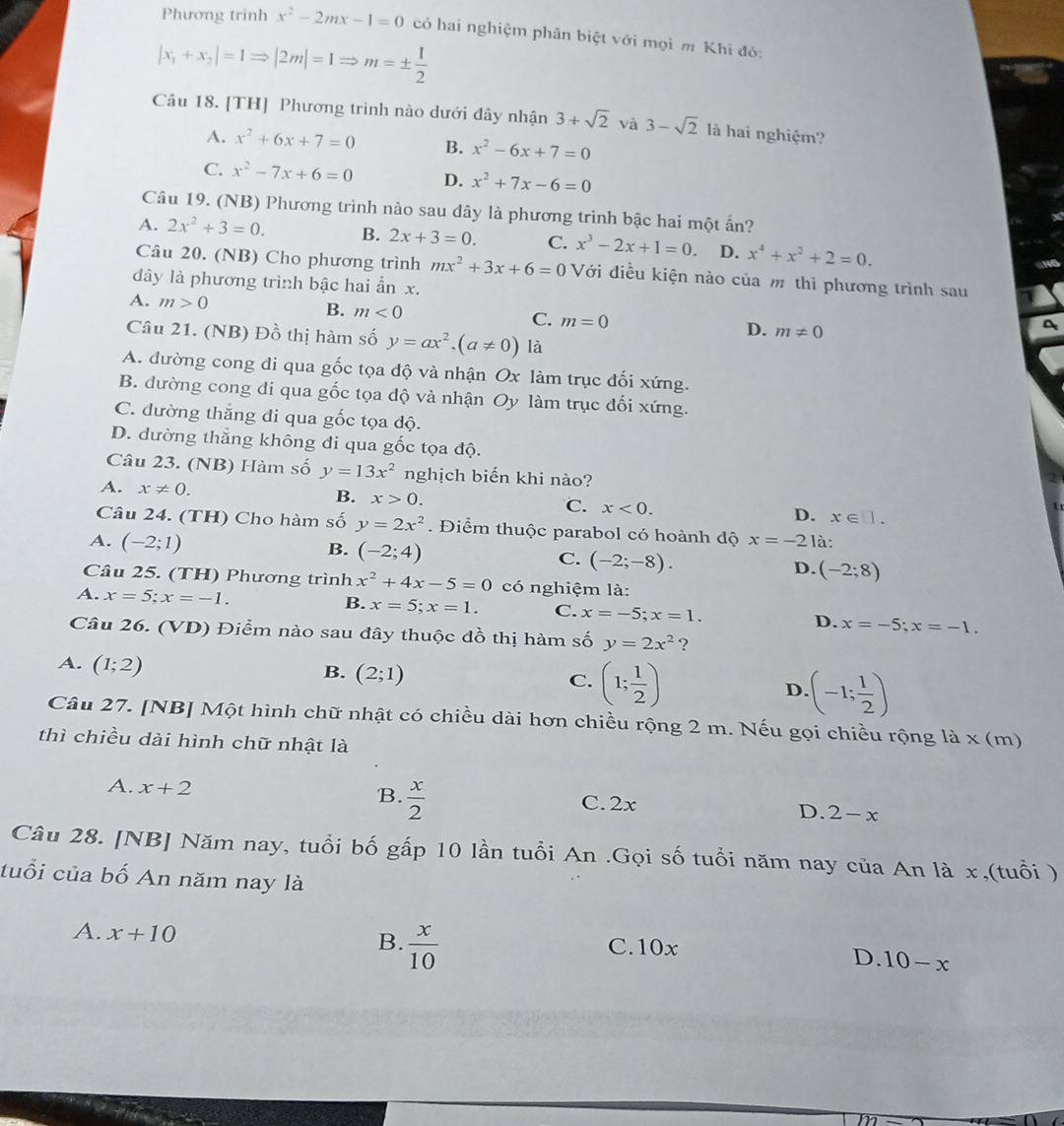 Phương trinh x^2-2mx-1=0 có hai nghiệm phân biệt với mọi m Khi đó:
|x_1+x_2|=1Rightarrow |2m|=1Rightarrow m=±  1/2 
Câu 18. [TH] Phương trình nào dưới đây nhận 3+sqrt(2) và 3-sqrt(2) là hai nghiệm?
A. x^2+6x+7=0 B. x^2-6x+7=0
C. x^2-7x+6=0 D. x^2+7x-6=0
Câu 19. (NB) Phương trình nào sau dây là phương trình bậc hai một ấn?
A. 2x^2+3=0. B. 2x+3=0. C. x^3-2x+1=0 D. x^4+x^2+2=0.
Câu 20. (NB) Cho phương trình mx^2+3x+6=0 Với điều kiện nào của m thì phương trình sau
dây là phương trình bậc hai ẩn x.
A. m>0 B. m<0</tex> C. m=0 m!= 0
D.
Câu 21. (NB) Đồ thị hàm số y=ax^2,(a!= 0) là
A. đường cong đi qua gốc tọa độ và nhận Ox làm trục đối xứng.
B. dường cong đi qua gốc tọa độ và nhận Oy làm trục đối xứng.
C. đường thắng đi qua gốc tọa độ.
D. đường thắng không đi qua gốc tọa độ.
Câu 23. (NB) Hàm số y=13x^2 nghịch biến khi nào?
A. x!= 0. B. x>0. C. x<0. D. x∈ □ .
Câu 24. (TH) Cho hàm số y=2x^2. Điểm thuộc parabol có hoành độ x=-21 à:
A. (-2;1) B. (-2;4) C. (-2;-8). D. (-2;8)
Câu 25. (TH) Phương trình x^2+4x-5=0 có nghiệm là:
A. x=5;x=-1.
B. x=5;x=1. C. x=-5;x=1. D. x=-5;x=-1.
Câu 26. (VD) Điểm nào sau đây thuộc đồ thị hàm số y=2x^2 ?
A. (1;2)
B. (2;1)
C. (1; 1/2 )
D (-1; 1/2 )
Câu 27. [NB] Một hình chữ nhật có chiều dài hơn chiều rộng 2 m. Nếu gọi chiều rộng là x (m)
thì chiều dài hình chữ nhật là
A. x+2 B.  x/2 
C. 2x
D. 2-x
Câu 28. [NB] Năm nay, tuổi bố gấp 10 lần tuổi An .Gọi số tuổi năm nay của An là x,(tuổi )
tuổi của bố An năm nay là
A. x+10 B.  x/10  C.10x
D. 10-x