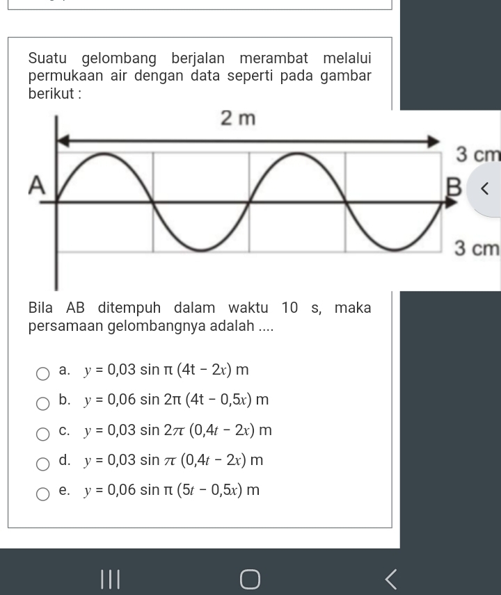 Suatu gelombang berjalan merambat melalui
permukaan air dengan data seperti pada gambar
berikut :
3 cm
3 cm
Bila AB ditempuh dalam waktu 10 s, maka
persamaan gelombangnya adalah ....
a. y=0,03sin π (4t-2x)m
b. y=0,06sin 2π (4t-0,5x)m
C. y=0,03sin 2π (0,4t-2x)m
d. y=0,03sin π (0,4t-2x)m
e. y=0,06sin π (5t-0,5x)m