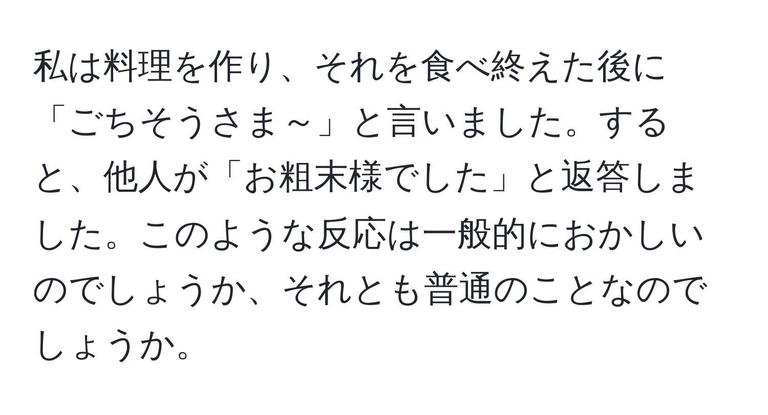 私は料理を作り、それを食べ終えた後に「ごちそうさま～」と言いました。すると、他人が「お粗末様でした」と返答しました。このような反応は一般的におかしいのでしょうか、それとも普通のことなのでしょうか。