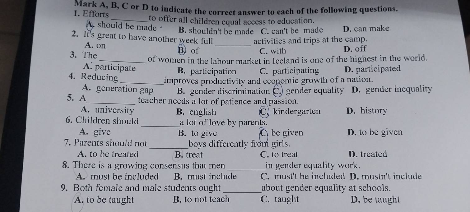 Mark A, B, C or D to indicate the correct answer to each of the following questions.
1. Efforts
_to offer all children equal access to education.
A. should be made B. shouldn't be made C. can't be made D. can make
2. It's great to have another week full
activities and trips at the camp.
A. on B) of_
3. The
C. with D. off
_of women in the labour market in Iceland is one of the highest in the world.
A. participate B. participation C. participating D. participated
4. Reducing_
improves productivity and economic growth of a nation.
A. generation gap B. gender discrimination C.) gender equality D. gender inequality
5. A_ teacher needs a lot of patience and passion.
A. university B. english C. kindergarten D. history
6. Children should _a lot of love by parents.
A. give B. to give C be given D. to be given
7. Parents should not_ boys differently from girls.
A. to be treated B. treat C. to treat D. treated
8. There is a growing consensus that men_ in gender equality work.
A. must be included B. must include C. must't be included D. mustn't include
9. Both female and male students ought_ about gender equality at schools.
A. to be taught B. to not teach C. taught D. be taught