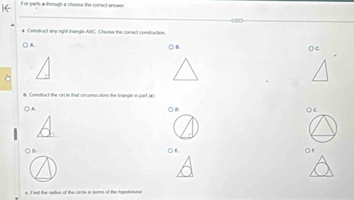 For parts a through & choose the correct answer 
# Construct any right trangle ABC. Choose the correct construction 
A. 
B. 
○ C. 
b. Construct the circle that circumscribes the frangle in part (a) 
A. 
B. 
OC 
○ D. ○E OF 
c. Find the radius of the circle in terms of the hypotenuse