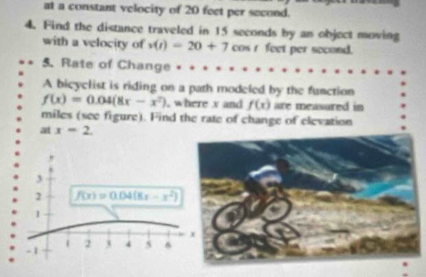 at a constant velocity of 20 feet per second. 
4. Find the distance traveled in 15 seconds by an object moving 
with a velocity of v(t)=20+7 cos r feet per second. 
5. Rate of Change . 
A bieyclist is riding on a path modeled by the function
f(x)=0.04(8x-x^2) , where v and f(x) are measured in
miles (see figure). Find the rate of change of elevation 
at x=2.
y
3
2 f(x)=0.04(8x-x^2)
1
x
-1
1 2 3 4 5 6