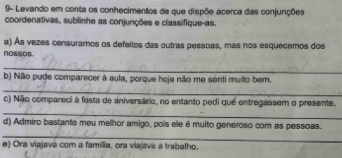 9- Levando em conta os conhecimentos de que dispõe acerca das conjunções 
coordenativas, sublinhe as conjunções e classifique-as. 
a) Às vezes censuramos os defeitos das outras pessoas, mas nos esquecemos dos 
nossos. 
_ 
b) Não pude comparecer à aula, porque hoje não me senti muito bem. 
_ 
c) Não compareci à festa de aniversário, no entanto pedi qué entregassem o presente. 
_ 
_ 
d) Admiro bastante meu melhor amigo, pois ele é muito generoso com as pessoas. 
e) Ora viajavá com a família, ora viajava a trabalho.