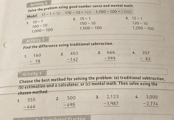 Activity 2 
Solve the problem using good number sense and mental math. 
Model 17-1=16 170-10=160 1,700-100=1,600
1. 10-1 2. 15-1
3. 12-1
100-10
150-10
120-10
1,000-100 1,500-100 1,200-100
Activity 3 
Find the difference using traditional subtraction. 
2. 
1. beginarrayr 160 -78 hline endarray beginarrayr 403 -142 hline endarray 3. beginarrayr 666 -399 hline endarray 4. beginarrayr 207 -83 hline endarray
Activity 4 
Choose the best method for solving the problem: (a) traditional subtraction, 
(b) estimation and a calculator, or (c) mental math. Then solve using the 
chosen method. 
2. 
3. 
1. beginarrayr 555 -444 hline endarray beginarrayr 500 -495 hline endarray beginarrayr 2,123 -1,987 hline endarray 4. beginarrayr 3,000 -2,774 hline endarray
-ventit (y:y:n