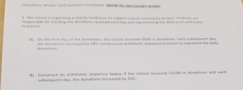 Directions: Answer each question completely. SHOW ALL NECESSARY WORR! 
1. The school is organizing a charity fundraiser to support a local community project. Students are 
sequence. responsible for tracking the donations received each day and representing the data as an anthmetic 
A) On the first day of the fundraiser, the school received $600 in donations. Each subsequent day. 
donations the donations increased by $80. Construct an anthmetic sequence function to represent the dain 
B) Construct an arithmetic sequence below if the school received $1100 in donations and each 
subsequent day, the donations increased by $60.