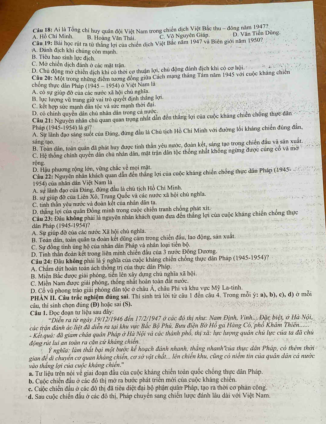 Ai là Tổng chỉ huy quân đội Việt Nam trong chiến dịch Việt Bắc thu - đông năm 1947?
A. Hồ Chí Minh. B. Hoàng Văn Thái. C. Võ Nguyên Giáp. D. Văn Tiến Dũng.
Câu 19: Bài học rút ra từ thăng lợi của chiến dịch Việt Bắc năm 1947 và Biên giới năm 1950?
A. Đánh địch khi chúng còn mạnh.
B. Tiêu hao sinh lực địch.
C. Mở chiến dịch đánh ở các mặt trận.
D. Chủ động mở chiến dịch khi có thời cơ thuận lợi, chủ động đánh địch khi có cơ hội.
Câu 20: Một trong những điểm tương đồng giữa Cách mạng tháng Tám năm 1945 với cuộc kháng chiến
chống thực dân Pháp (1945 - 1954) ở Việt Nam là
A. có sự giúp đỡ của các nước xã hội chủ nghĩa.
B. lực lượng vũ trang giữ vai trò quyết định thắng lợi.
C. kết hợp sức mạnh dân tộc và sức mạnh thời đại.
D. có chính quyền dân chủ nhân dân trong cả nước.
Câu 21: Nguyên nhân chủ quan quan trọng nhất dẫn đến thắng lợi của cuộc kháng chiến chống thực dân
Pháp (1945-1954) là gì?
A. Sự lãnh đạo sáng suốt của Đảng, đứng đầu là Chủ tịch Hồ Chí Minh với đường lối kháng chiến đúng đắn,
sáng tạo.
B. Toàn dân, toàn quân đã phát huy được tinh thần yêu nước, đoàn kết, sáng tạo trong chiến đấu và sản xuất.
C. Hệ thống chính quyền dân chủ nhân dân, mặt trận dân tộc thống nhất khống ngừng được củng cố và mở
rộng.
D. Hậu phương rộng lớn, vững chắc về mọi mặt.
Câu 22: Nguyên nhân khách quan dẫn đến thắng lợi của cuộc kháng chiến chống thực dân Pháp (1945-
1954) của nhân dân Việt Nam là
A. sự lãnh đạo của Đảng, đứng đầu là chủ tịch Hồ Chí Minh.
B. sự giúp đỡ cửa Liên Xô, Trung Quốc và các nước xã hội chủ nghĩa.
C. tinh thần yêu nước và đoàn kết của nhân dân ta.
D. thắng lợi của quân Đồng minh trong cuộc chiến tranh chống phát xít.
Câu 23: Đâu không phải là nguyên nhân khách quan đưa đến thắng lợi của cuộc kháng chiến chống thực
dân Pháp (1945-1954)?
A. Sự giúp đỡ của các nước Xã hội chủ nghĩa.
B. Toàn dân, toàn quân ta đoàn kết dũng cảm trong chiến đấu, lao động, sản xuất.
C. Sự đồng tình ủng hộ của nhân dân Pháp và nhân loại tiến bộ.
D. Tinh thần đoàn kết trong liên minh chiến đấu của 3 nước Đông Dương.
Câu 24: Đâu không phải là ý nghĩa của cuộc kháng chiến chống thực dân Pháp (1945-1954)?
A. Chấm dứt hoản toàn ách thống trị của thực dân Pháp.
B. Miền Bắc được giải phóng, tiến lên xây dựng chủ nghĩa xã hội.
C. Miền Nam được giải phóng, thống nhất hoàn toàn đất nước.
D. Cổ vũ phong trào giải phóng dân tộc ở châu Á, châu Phi và khu vực Mỹ La-tinh.
PHÀN II. Câu trắc nghiệm đúng sai. Thí sinh trả lời từ câu 1 đến câu 4. Trong mỗi ý: a), b), c), d) ở mỗi
câu, thí sinh chọn đúng (Đ) hoặc sai (S).
Câu 1. Đọc đoạn tư liệu sau đây:
*Diễn ra từ ngày 19/12/1946 đến 17/2/1947 ở các đô thị như: Nam Định, Vinh.... Đặc biệt, ở Hà Nội,
các trận đánh ác liệt đã diễn ra tại khu vực Bắc Bộ Phủ, Bưu điện Bở Hồ ga Hàng Có, phố Khâm Thiên......
- Kết quả: đã giam chân quân Pháp ở Hà Nội và các thành phố, thị xã: lực lượng quân chủ lực của ta đã chủ
động rút lui an toàn ra căn cứ kháng chiến.
Ý nghĩa: làm thất bại một bước kế hoạch đánh nhanh, thắng nhanh''của thực dân Pháp, có thêm thời
gian để di chuyển cơ quan kháng chiến, cơ sở vật chất... lên chiến khu, cũng có niềm tin của quân dân cả nước
vào thắng lợi của cuộc kháng chiến.''
a. Tư liệu trên nói về giai đoạn đầu của cuộc kháng chiến toàn quốc chống thực dân Pháp.
b. Cuộc chiến đấu ở các đô thị mở ra bước phát triển mới của cuộc kháng chiến.
c. Cuộc chiến đấu ở các đô thị đã tiêu diệt đại bộ phận quân Pháp, tạo ra thời cơ phản công.
d. Sau cuộc chiến đấu ở các đô thị, Pháp chuyển sang chiến lược đánh lâu dài với Việt Nam.