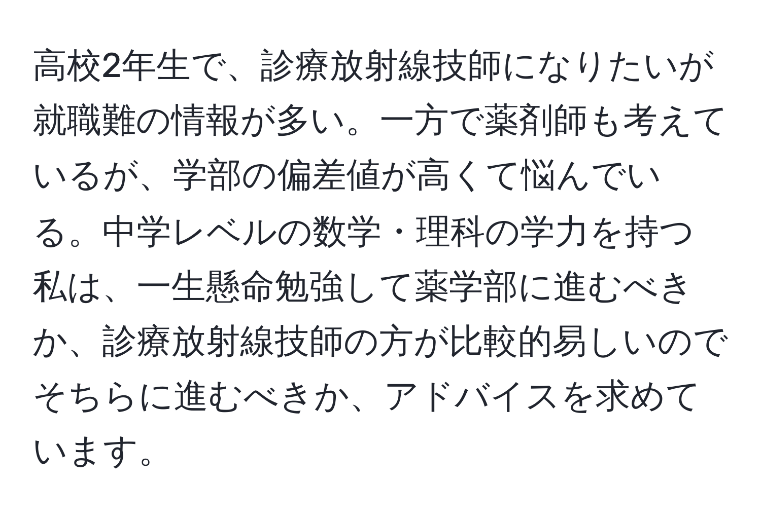 高校2年生で、診療放射線技師になりたいが就職難の情報が多い。一方で薬剤師も考えているが、学部の偏差値が高くて悩んでいる。中学レベルの数学・理科の学力を持つ私は、一生懸命勉強して薬学部に進むべきか、診療放射線技師の方が比較的易しいのでそちらに進むべきか、アドバイスを求めています。