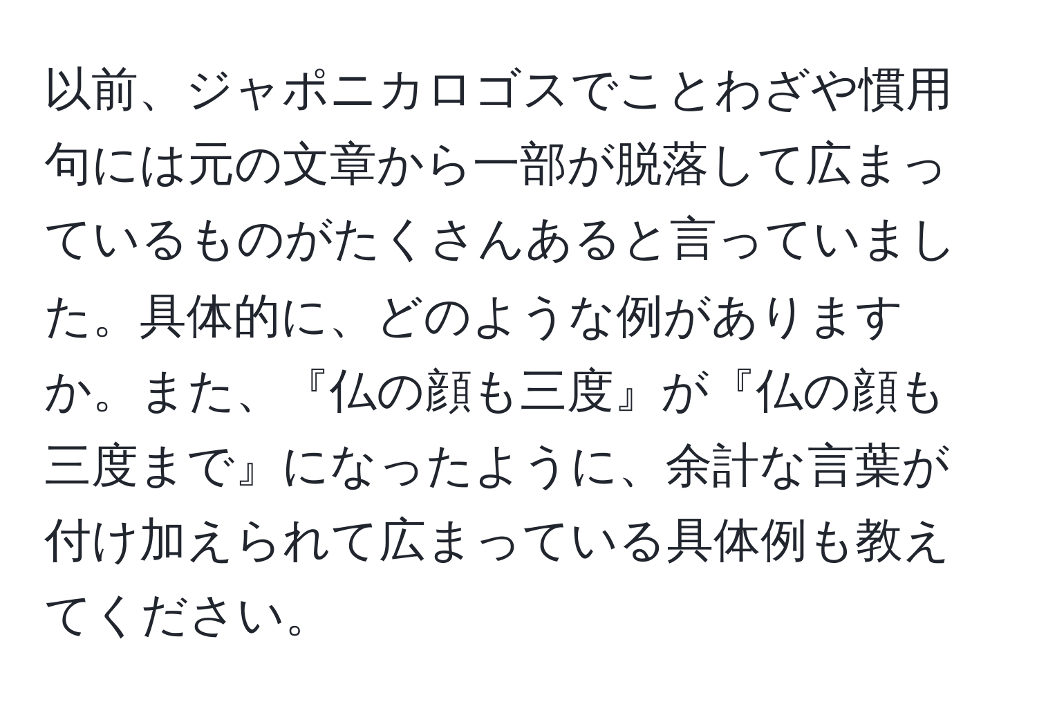 以前、ジャポニカロゴスでことわざや慣用句には元の文章から一部が脱落して広まっているものがたくさんあると言っていました。具体的に、どのような例がありますか。また、『仏の顔も三度』が『仏の顔も三度まで』になったように、余計な言葉が付け加えられて広まっている具体例も教えてください。