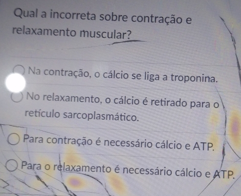 Qual a incorreta sobre contração e
relaxamento muscular?
Na contração, o cálcio se liga a troponina.
No relaxamento, o cálcio é retirado para o
retículo sarcoplasmático.
Para contração é necessário cálcio e ATP.
Para o relaxamento é necessário cálcio e ATP.