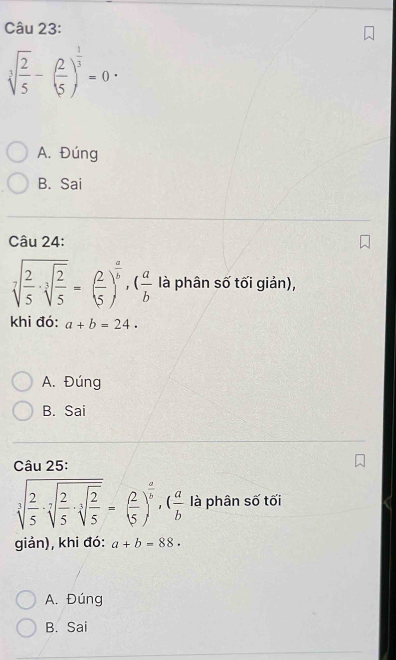 sqrt[3](frac 2)5-( 2/5 )^ 1/3 =0·
A. Đúng
B. Sai
Câu 24:
sqrt[7](frac 2)5· sqrt[3](frac 2)5=( 2/5 )^ a/b , ( a/b  là phân số tối giản),
khi đó: a+b=24.
A. Đúng
B. Sai
Câu 25:
sqrt[3](frac 2)5· sqrt[3](frac 2)5· sqrt[3](frac 2)5=( 2/5 )^ a/b , ( a/b  là phân số tối
giản), khi đó: a+b=88.
A. Đúng
B. Sai