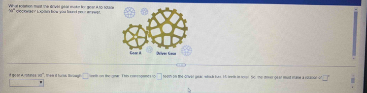 What rotation must the driver gear make for gear A to rotate
90° clockwise? Explain how you found your answer. 
If gear A rotates 90° , then it turns through □ teeth on the gear. This corresponds to □ teeth on the driver gear, which has 16 teeth in total. So, the driver gear must make a rotation of □°