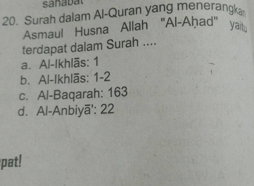 sanabal
20. Surah dalam Al-Quran yang menerangkan
Asmaul Husna Allah "Al-Aḥad" yaitu
terdapat dalam Surah ....
a. Al-Ikhlās: 1
b. Al-Ikhlās: 1-2
c. Al-Baqarah: 163
d. Al-Anbiyā': 22
pat!