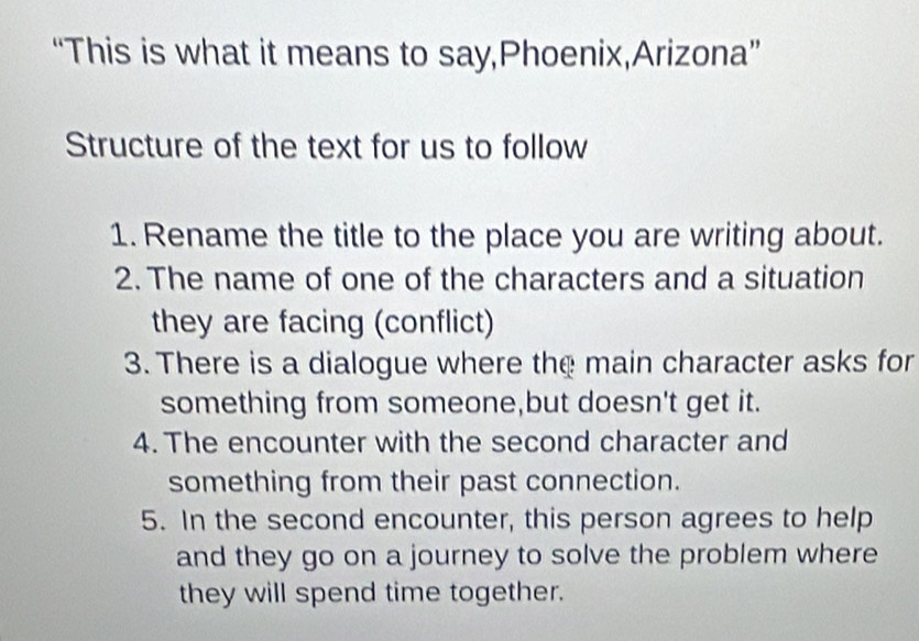 “This is what it means to say,Phoenix,Arizona” 
Structure of the text for us to follow 
1. Rename the title to the place you are writing about. 
2. The name of one of the characters and a situation 
they are facing (conflict) 
3. There is a dialogue where the main character asks for 
something from someone,but doesn't get it. 
4. The encounter with the second character and 
something from their past connection. 
5. In the second encounter, this person agrees to help 
and they go on a journey to solve the problem where 
they will spend time together.