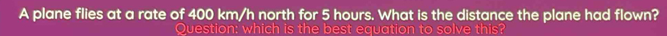 A plane flies at a rate of 400 km/h north for 5 hours. What is the distance the plane had flown? 
Question: which is the best equation to solve this?