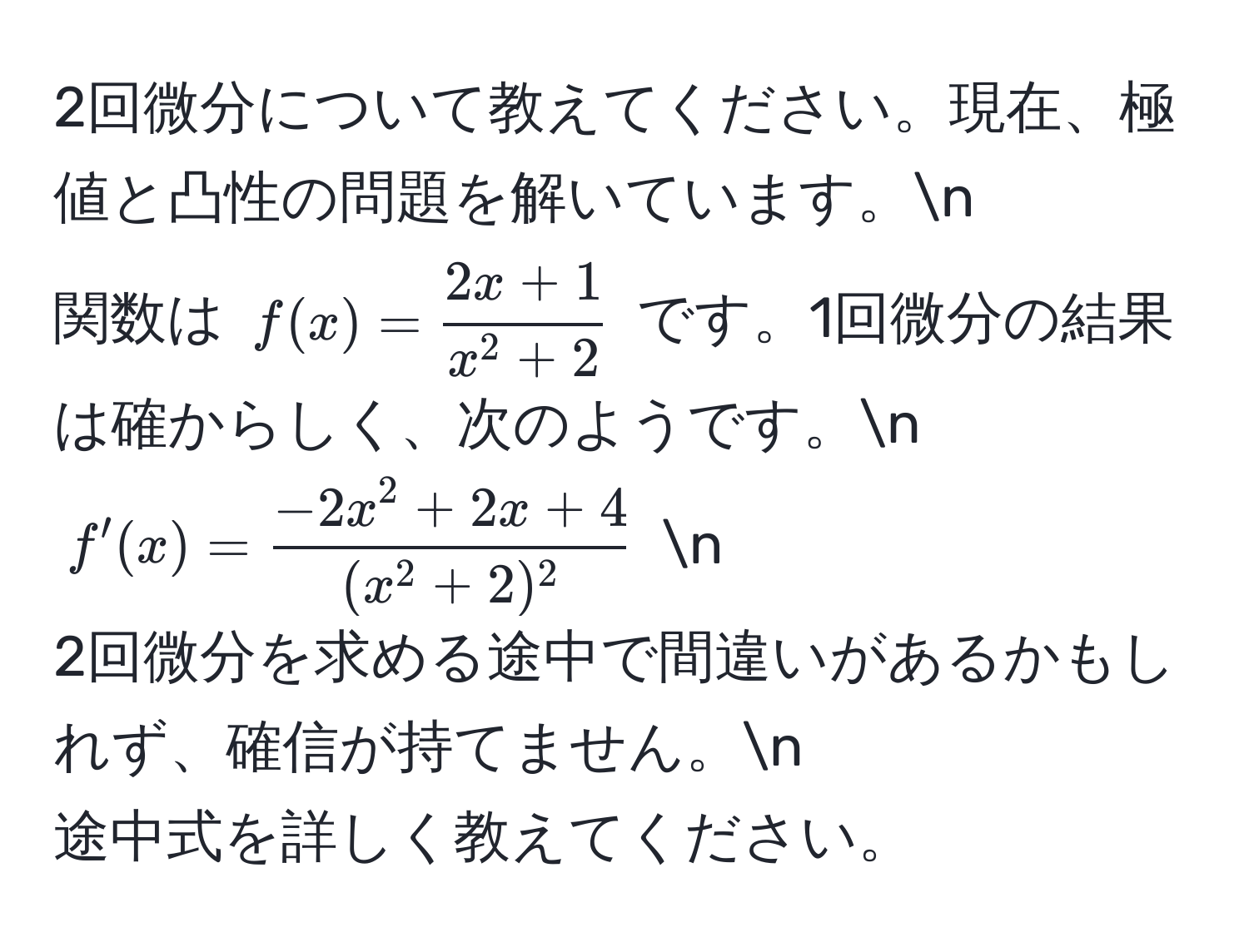 2回微分について教えてください。現在、極値と凸性の問題を解いています。n
関数は $f(x) = frac2x+1x^(2+2)$ です。1回微分の結果は確からしく、次のようです。n
$f'(x) = frac-2x^(2 + 2x + 4)(x^(2 + 2)^2)$ n
2回微分を求める途中で間違いがあるかもしれず、確信が持てません。n
途中式を詳しく教えてください。