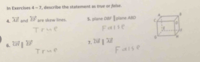 In Exercises 4-7 ', describe the statement as true or faise. 
4. overleftrightarrow AE and overleftrightarrow EF are skew lines. 5. plane DBF||planeABD
7. overleftrightarrow DBparallel overleftrightarrow AE
6. overleftrightarrow GHparallel overleftrightarrow EF
(-y=frac 2