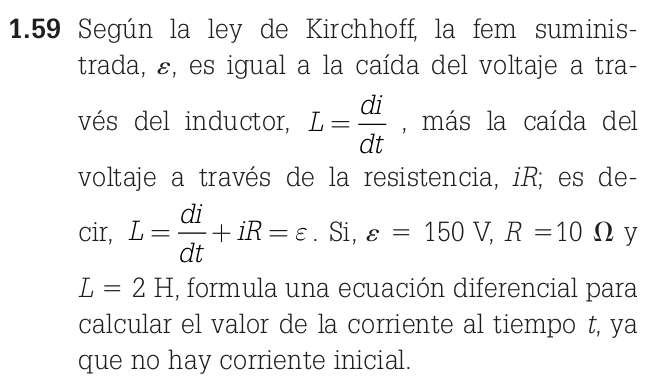 1.59 Según la ley de Kirchhoff, la fem suminis- 
trada, ε, es igual a la caída del voltaje a tra- 
vés del inductor, L= di/dt  , más la caída del 
voltaje a través de la resistencia, iR; es de-
cir, L= di/dt +iR=varepsilon. Si, varepsilon =150V, R=10Omega y
L=2H , formula una ecuación diferencial para 
calcular el valor de la corriente al tiempo t, ya 
que no hay corriente inicial.