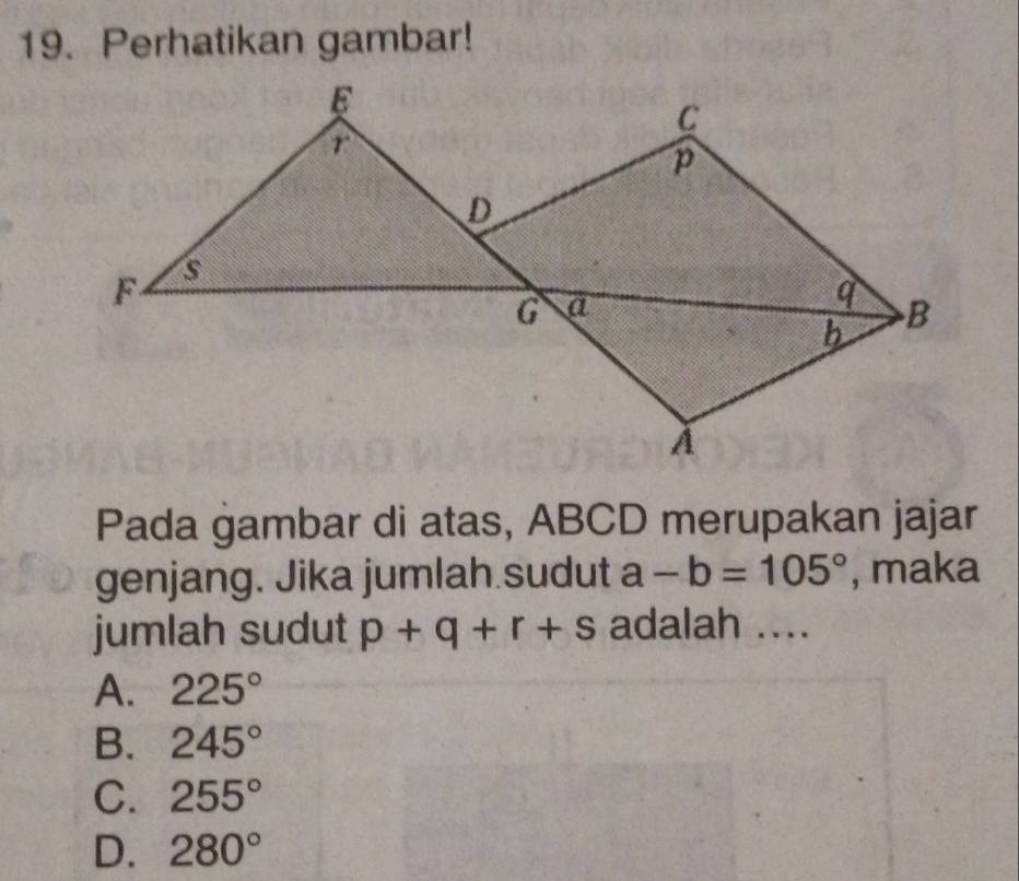 Perhatikan gambar!
Pada gambar di atas, ABCD merupakan jajar
genjang. Jika jumlah.sudut a-b=105° , maka
jumlah sudut p+q+r+s adalah ....
A. 225°
B. 245°
C. 255°
D. 280°