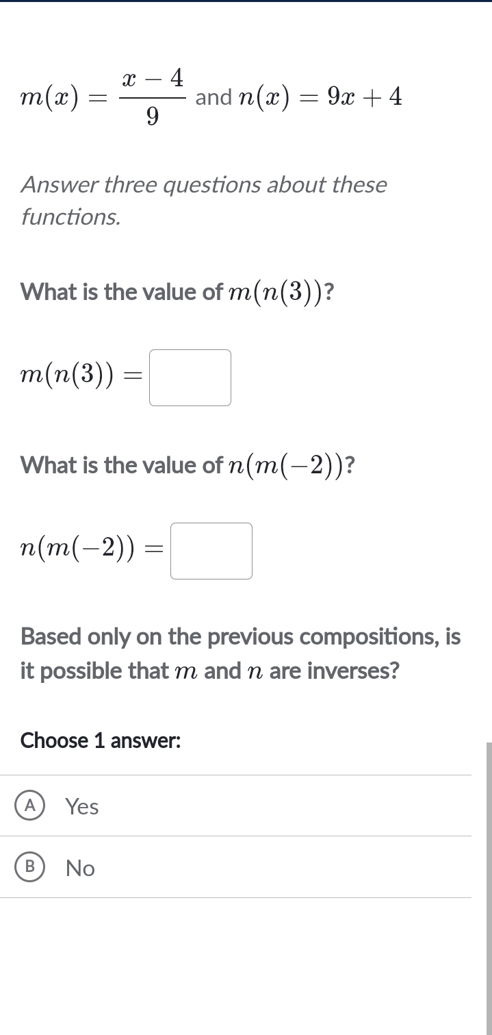 m(x)= (x-4)/9  and n(x)=9x+4
Answer three questions about these
functions.
What is the value of m(n(3)) ?
m(n(3))=□
What is the value of n(m(-2)) ?
n(m(-2))=□
Based only on the previous compositions, is
it possible that m and η are inverses?
Choose 1 answer:
A) Yes
B No