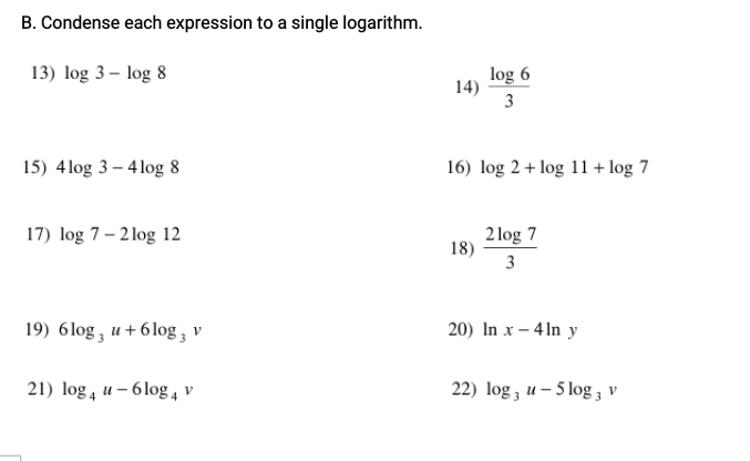 Condense each expression to a single logarithm. 
13) log 3-log 8
14)  log 6/3 
15) 4log 3-4log 8 16) log 2+log 11+log 7
17) log 7-2log 12
18)  2log 7/3 
19) 6log _3u+6log _3v 20) ln x-4ln y
21) log _4u-6log _4v 22) log _3u-5log _3v