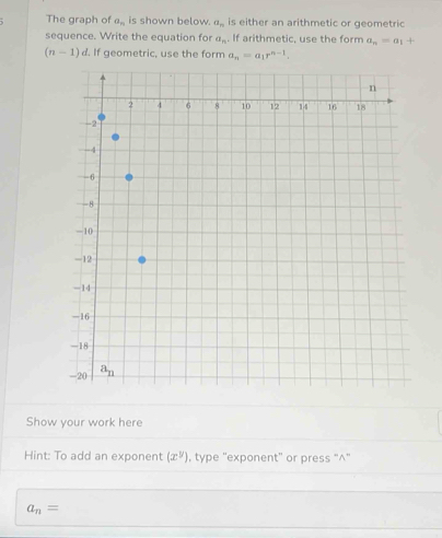 The graph of a_n is shown below. a_n is either an arithmetic or geometric
sequence. Write the equation for a_n. If arithmetic, use the form a_n=a_1+
(n-1)d. If geometric, use the form a_n=a_1r^(n-1).
Show your work here
Hint: To add an exponent (x^y) , type "exponent" or press "^"
a_n=