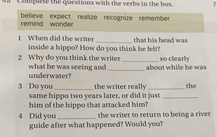 da Complete the questions with the verbs in the box. 7 
believe expect realize recognize remember 
remind wonder 
1 When did the writer _that his head was 
inside a hippo? How do you think he felt? 
2 Why do you think the writer _so clearly 
what he was seeing and _about while he was 
underwater? 
3 Do you _the writer really _the 
same hippo two years later, or did it just_ 
him of the hippo that attacked him? 
4 Did you _the writer to return to being a river 
guide after what happened? Would you?