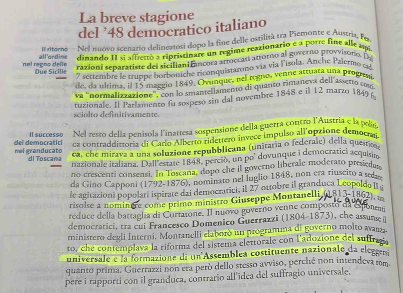 La breve stagione
del ’48 democratico italiano
Il ritorno Nel nuovo scenario delineatosi dopo la fine delle ostilità tra Piemonte e Austria, Fer
all'ordine dinando II si affrettò a ripristinare un regime reazionario e a porre fine alle aspi
nel regno delle
razioni separatiste dei siciliani ancora arroccati attorno al governo provvisorio. Da
Due Sicilie
7 settembre le truppe borboniche riconquistarono via via l’isola. Anche Palermo cad-
de, da ultima, il 15 maggio 1849. Ovunque, nel regno, venne attuata una progressi
va “normalizzazione”, con lo smantellamento di quanto rimaneva dell’assetto costí-
tuzionale. Il Parlamento fu sospeso sin dal novembre 1848 e il 12 marzo 1849 
sciolto definitivamente.
Il successo Nel resto della penisola l’'inattesa sospensione della guerra contro l’Austria e la politi.
dei democratici ca contraddittoria di Carlo Alberto ridettero invece impulso all’opzione democrati
nel granducato ca, che mirava a una soluzione repubblicana (unitaria o federale) della questione
di Toscana
nazionale italiana. Dall’estate 1848, perciò, un po’ dovunque i democratici acquisiro-
no crescenti consensi. In Toscana, dopo che il governo liberale moderato presieduto
da Gino Capponi (1792-1876), nominato nel luglio 1848, non era riuscito a sedare
le agitazioni popolari ispirate dai democratici, il 27 ottobre il granduca Leopoldo IIs
risolse a nominere come primo ministro Giuseppe Montanelli (1813-1862), un
reduce della battaglia di Curtatone. Il nuovo governo venne composto da esponenti
democratici, tra cui Francesco Domenico Guerrazzi (1804-1873), che assunse il
ministero degli Interni. Montanelli elaborò un programma di governo molto avanza
to, che contemplava la riforma del sistema elettorale con l’adozione del suffragio
universale e la formazione di un Assemblea costituente nazionale da eleggersi
quanto prima. Guerrazzi non era però dello stesso avviso, perché non intendeva rom-
pere i rapporti con il granduca, contrario all’idea del suffragio universale.