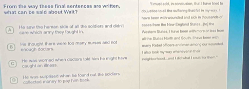 From the way these final sentences are written, "I must add, in conclusion, that I have tried to
what can be said about Walt? do justice to all the sufering that fell in my way. I
have been with wounded and sick in thousands of
He saw the human side of all the soldiers and didn't cases from the New England States...[(to) the
4 care which army they fought in. Western States, I have been with more or less from
all the States North and South. I have been with
a He thought there were too many nurses and not many Rebel officers and men among our wounded
enough doctors. I also took my way whenever in their
C He was worried when doctors told him he might have neighborhood... and I did what I could for them."
caught an illness
He was surprised when he found out the soldiers
D collected money to pay him back.