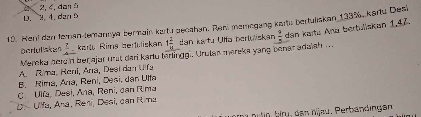 C 2, 4, dan 5
D. 3, 4, dan 5
10. Reni dan teman-temannya bermain kartu pecahan. Reni memegang kartu bertuliskan 133%, kartu Desi
bertuliskan  7/4 . kartu Rima bertuliskan 1 2/8  dan kartu Ulfa bertuliskan  9/5  dan kartu Ana bertuliskan 1,47.
Mereka berdiri berjajar urut dari kartu tertinggi. Urutan mereka yang benar adalah ...
A. Rima, Reni, Ana, Desi dan Ulfa
B. Rima, Ana, Reni, Desi, dan Ulfa
C. Ulfa, Desi, Ana, Reni, dan Rima
D. Ulfa, Ana, Reni, Desi, dan Rima
n n h biru , dan hijau. P erbandingan