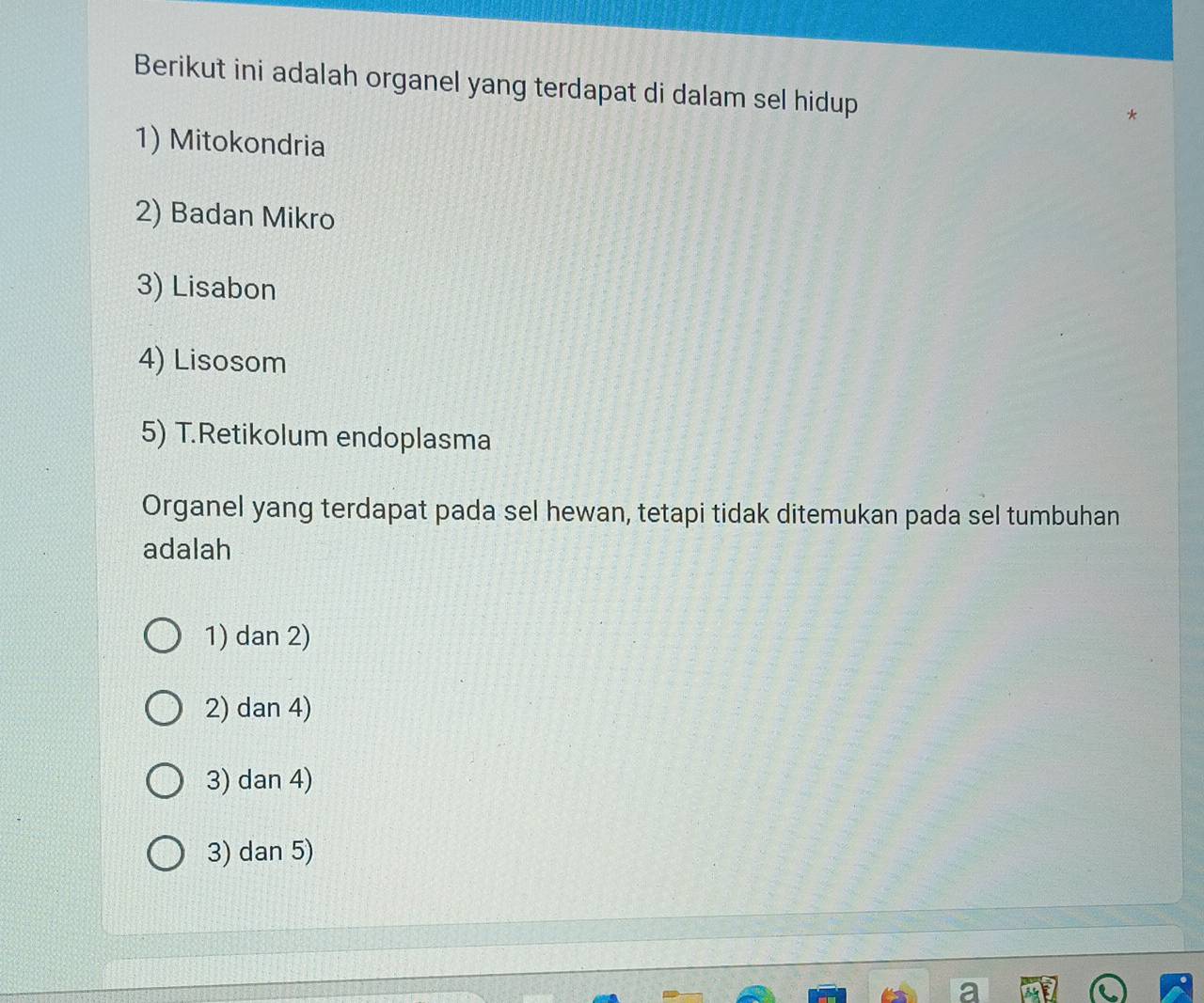 Berikut ini adalah organel yang terdapat di dalam sel hidup
1) Mitokondria
2) Badan Mikro
3) Lisabon
4) Lisosom
5) T.Retikolum endoplasma
Organel yang terdapat pada sel hewan, tetapi tidak ditemukan pada sel tumbuhan
adalah
1) dan 2)
2) dan 4)
3) dan 4)
3) dan 5)