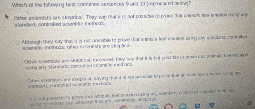 Which of the following best combines sentences 9 and 10 (reproduced below)?
Other scientists are skeptical. They say that it is not possible to prove that animals feel emotion using any
standard, controlled scientific methods.
Although they say that it is not possible to prove that animals feel emotion using any standard, controlled
scientific methods, other scientists are skeptical.
Other scientists are skeptical; moreover, they say that it is not possible to prove that animals feel emotion
using any standard, controlled scientific methods.
Other scientists are skeptical, saying that it is not possible to prove that animals feel emotion using any
standard, controlled scientific methods.
If is not possible to prove that animals feel emotion using any standard, controlled scientific memods
some scientists say, although they are, admittedly, skeptical