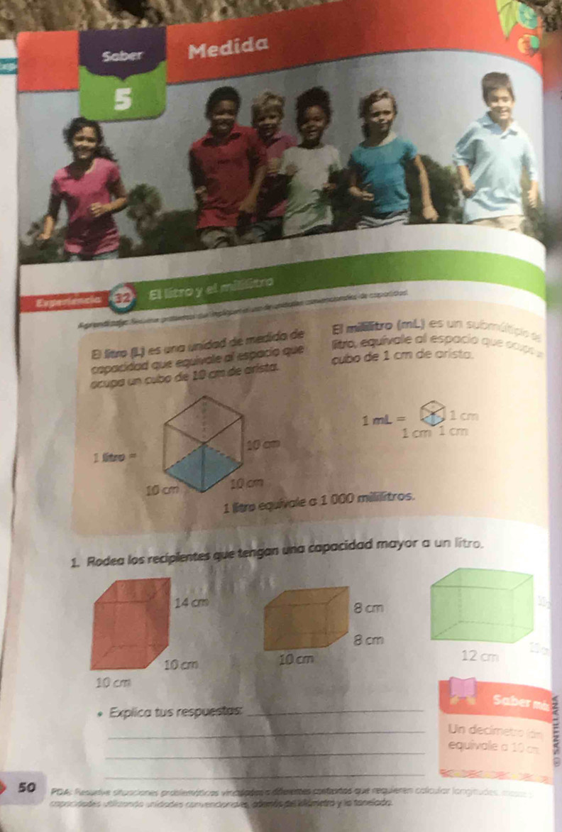 Saber Medida 
El litro y el mililitro 
La lmpáguen es un de unidatión comepoiondes de coporitas 
Agrand El millitro (mL) es un submúticio e 
El litro (L) es una unidad de medida de 
capacidad que equivale al espacio que 
Bro, equívate al espacia que cox 
cubo de 1 cm de arista. 
ocupa un cubo de 10 cm de arista.
1mL= 1 cm
1 cm 1 cm
le a 1 000 mililitros. 
1. Rodea los recipientes que tengan una capacidad mayor a un litro. 

Saber mis 
Explica tus respuestas:_ 
_equivale a 10 cm : 
Un decímetro (án 
_
50 PDA: Resurive situaciones proslemáticas vinaliaões a déferetes rosfentes que requieres colcular langinudes mo 
capocidades vtlcanda unidades convencionaves además del iámetó y la tanelada