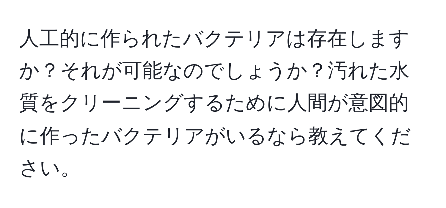 人工的に作られたバクテリアは存在しますか？それが可能なのでしょうか？汚れた水質をクリーニングするために人間が意図的に作ったバクテリアがいるなら教えてください。