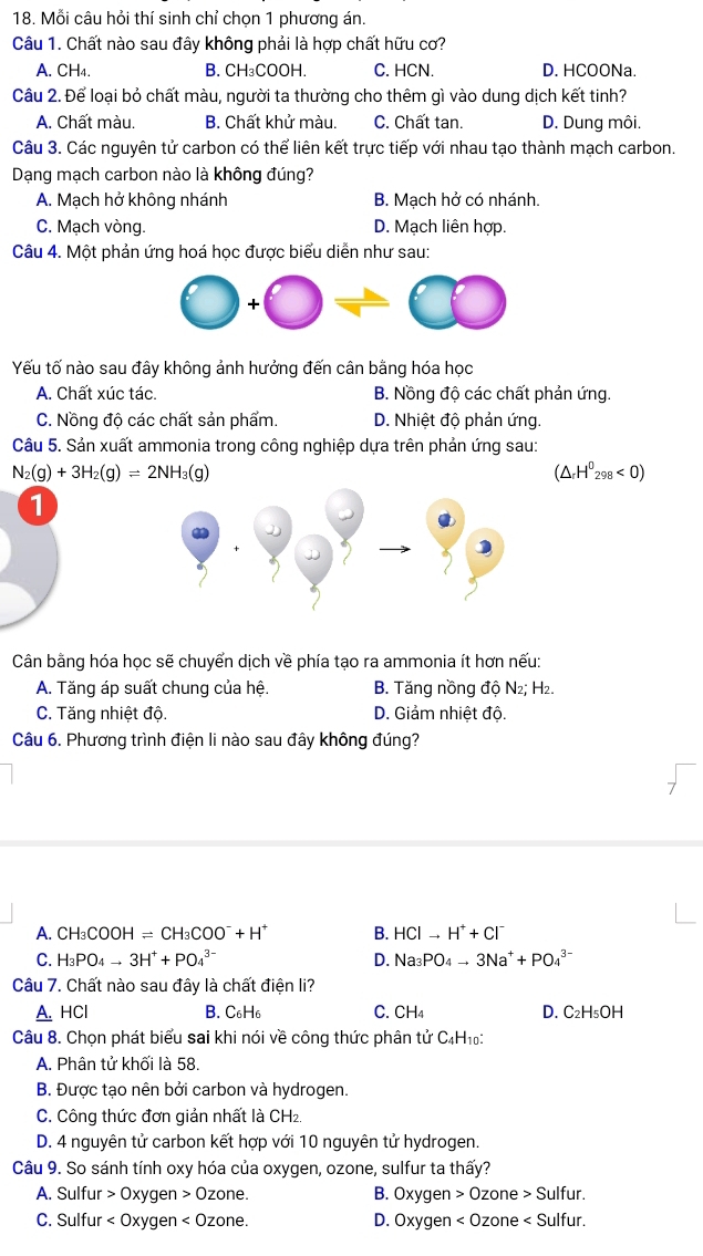 Mỗi câu hỏi thí sinh chỉ chọn 1 phương án.
Câu 1. Chất nào sau đây không phải là hợp chất hữu cơ?
A. CH₄. B. CH₃COOH. C. HCN. D. HCOONa.
Câu 2. Để loại bỏ chất màu, người ta thường cho thêm gì vào dung dịch kết tinh?
A. Chất màu. B. Chất khử màu. C. Chất tan. D. Dung môi.
Câu 3. Các nguyên tử carbon có thể liên kết trực tiếp với nhau tạo thành mạch carbon.
Dạng mạch carbon nào là không đúng?
A. Mạch hở không nhánh B. Mạch hở có nhánh.
C. Mạch vòng. D. Mạch liên hợp.
Câu 4. Một phản ứng hoá học được biểu diễn như sau:
Yếu tố nào sau đây không ảnh hưởng đến cân bằng hóa học
A. Chất xúc tác. B. Nồng độ các chất phản ứng.
C. Nồng độ các chất sản phẩm. D. Nhiệt độ phản ứng.
Câu 5. Sản xuất ammonia trong công nghiệp dựa trên phản ứng sau:
N_2(g)+3H_2(g)leftharpoons 2NH_3(g)
(△ _rH^0_298<0)
1
Cân bằng hóa học sẽ chuyển dịch về phía tạo ra ammonia ít hơn nếu:
A. Tăng áp suất chung của hệ. B. Tăng nồng độ N₂; H₂.
C. Tăng nhiệt độ. D. Giảm nhiệt độ.
Câu 6. Phương trình điện li nào sau đây không đúng?
A. CH_3COOH=CH_3COO^-+H^+ B. HCIto H^++CI^-
C. H_3PO_4to 3H^++PO_4^((3-) D. Na_3)PO_4to 3Na^++PO_4^((3-)
Câu 7. Chất nào sau đây là chất điện li?
A. HCl B. C_6)H_6 C. CH_4 D. C_2H_5OH
Câu 8. Chọn phát biểu sai khi nói về công thức phân tử C_4H_10:
A. Phân tử khối là 58.
B. Được tạo nên bởi carbon và hydrogen.
C. Công thức đơn giản nhất là CH₂.
D. 4 nguyên tử carbon kết hợp với 10 nguyên tử hydrogen.
Câu 9. So sánh tính oxy hóa của oxygen, ozone, sulfur ta thấy?
A. Sulfur > Oxygen 0zone. B. Oxygen 0zone>Sulfur.
C. Sulfur < Oxygen  D. Oxygen