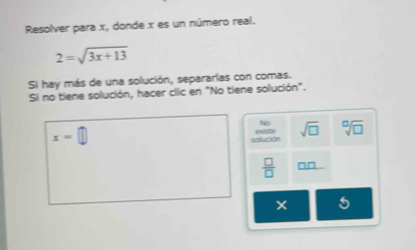 Resolver para x, donde x es un número real.
2=sqrt(3x+13)
Si hay más de una solución, separarlas con comas. 
Si no tiene solución, hacer clic en "No tiene solución". 
No
x=□ existe sqrt(□ ) sqrt[□](□ )
solleción
 □ /□   _ □ □  
5