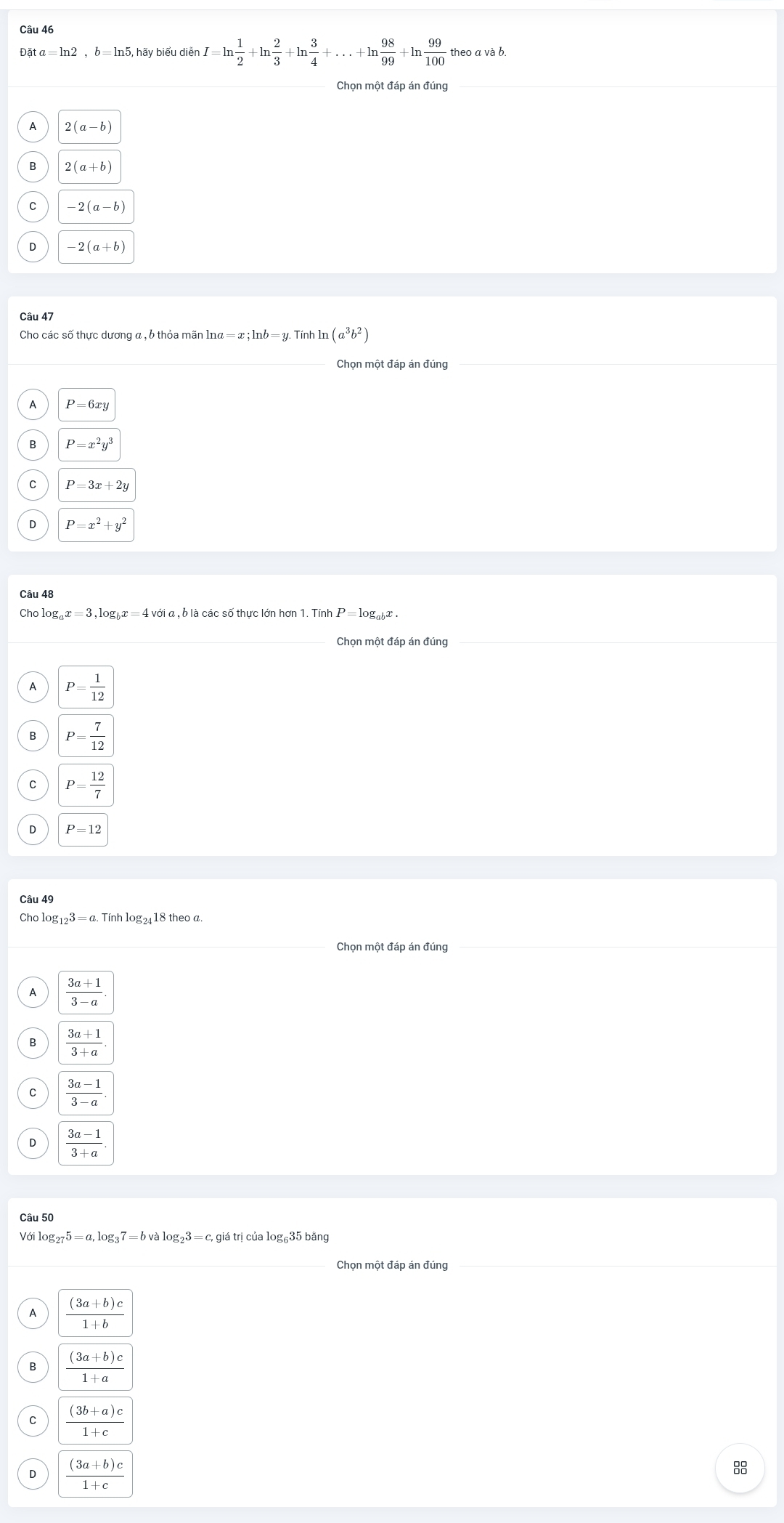 Đặ ta=ln 2,b=ln 5, hãy biểu diễn I=ln  1/2  +In  2/3 +ln  3/4 +...+ln  98/99 +ln  99/100  theo a và b.
Chọn một đáp án đúng
A 2(a-b)
2(a+b)
-2(a-b)
-2(a+b)
Câu 47
Cho các số thực dương a , b thỏa mãn ln na=x;ln b=y.Tinhln (a^3b^2)
Chọn một đáp án đúng
A P=6xy
P=x^2y^3
P=3x+2y
D P=x^2+y^2
Câu 48
Cho log l , 6 là các số thực lớn hơn 1. Tính P=log _abx.
Chọn một đáp án đúng
A P= 1/12 
P= 7/12 
C P= 12/7 
D P=12
Cho lo g_123=a.Tinhlog _24 18 theo a.
Chọn một đáp án đúng
A
D  (3a-1)/3+a .
Với log _275=a,log _37=bvalog _23=c,giatricualog _6 635 bảng
Chọn một đáp án đúng
A  ((3a+b)c)/1+b 
B  ((3a+b)c)/1+a 
C  ((3b+a)c)/1+c 
 ((3a+b)c)/1+c 
8